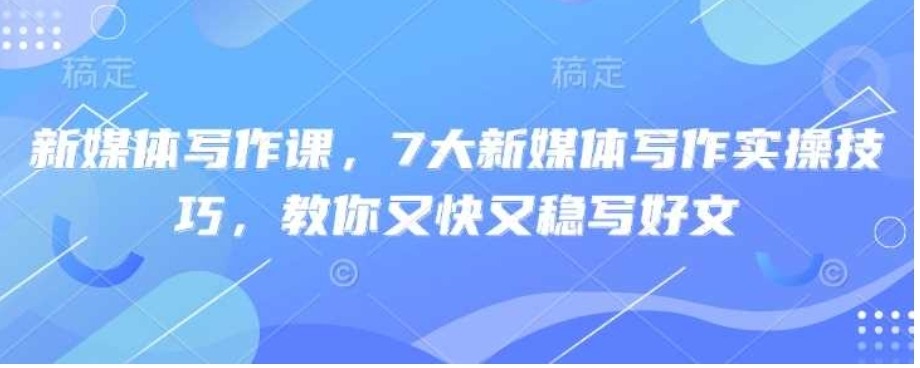 新媒体写作课,7大新媒体写作实操技巧,教你又快又稳写好文